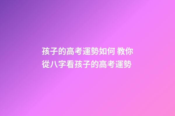 孩子的高考運勢如何 教你從八字看孩子的高考運勢